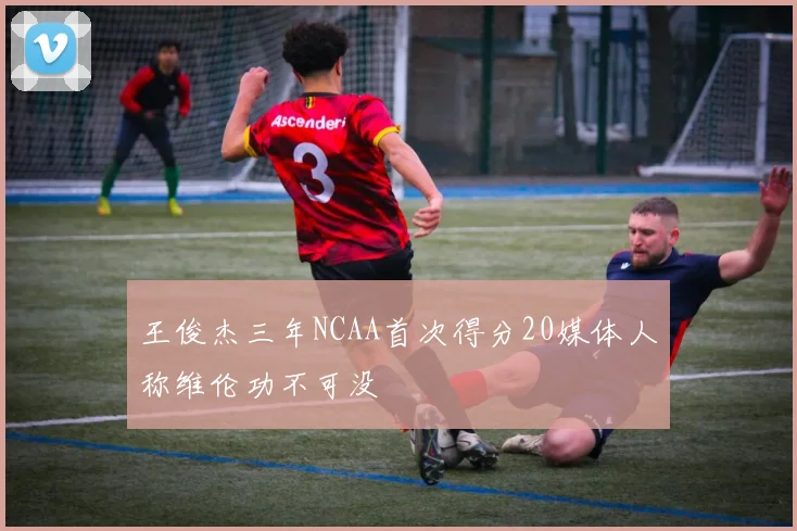 王俊杰三年NCAA首次得分20媒体人称维伦功不可没